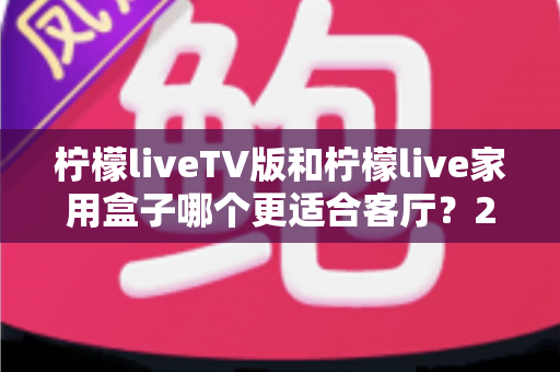 柠檬liveTV版和柠檬live家用盒子哪个更适合客厅?2025最全选购指南与深度对比解析 柠檬liveTV版和柠檬live家用盒子哪个更适合客厅?2025最全选购指南与深度对比解析