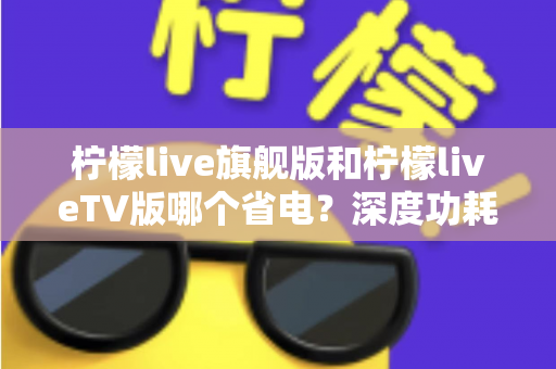柠檬live旗舰版和柠檬liveTV版哪个省电？深度功耗对比与省电使用指南全解析