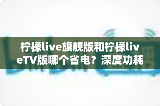 柠檬live旗舰版和柠檬liveTV版哪个省电？深度功耗对比与省电使用指南全解析