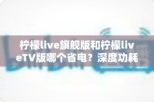柠檬live旗舰版和柠檬liveTV版哪个省电？深度功耗对比与省电使用指南全解析