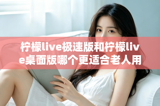 柠檬live极速版和柠檬live桌面版哪个更适合老人用？全方位对比分析助您轻松选择