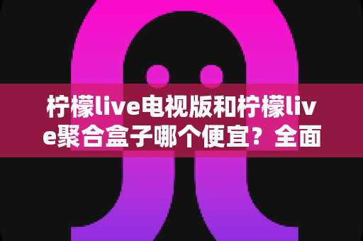 柠檬live电视版和柠檬live聚合盒子哪个便宜?全面价格对比与省钱选购指南 柠檬live电视版和柠檬live聚合盒子哪个便宜?全面价格对比与省钱选购指南