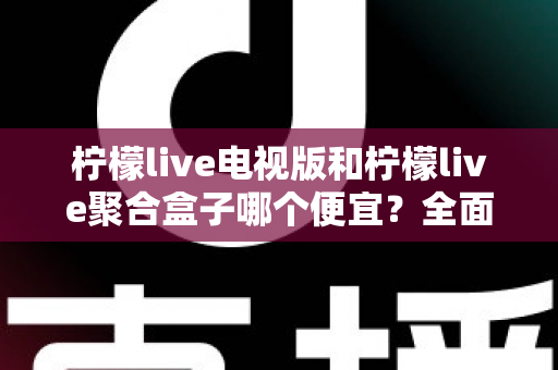 柠檬live电视版和柠檬live聚合盒子哪个便宜?全面价格对比与省钱选购指南 柠檬live电视版和柠檬live聚合盒子哪个便宜?全面价格对比与省钱选购指南