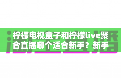 柠檬电视盒子和柠檬live聚合直播哪个适合新手?新手入门选购与使用全攻略 柠檬电视盒子和柠檬live聚合直播哪个适合新手?新手入门选购与使用全攻略