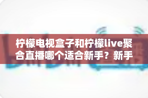 柠檬电视盒子和柠檬live聚合直播哪个适合新手？新手入门选购与使用全攻略