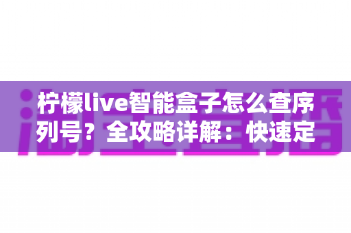 柠檬live智能盒子怎么查序列号？全攻略详解：快速定位SN码、保修验真一站式指南