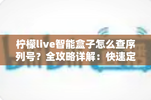 柠檬live智能盒子怎么查序列号？全攻略详解：快速定位SN码、保修验真一站式指南