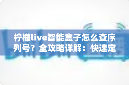 柠檬live智能盒子怎么查序列号？全攻略详解：快速定位SN码、保修验真一站式指南