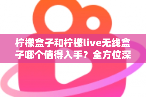 柠檬盒子和柠檬live无线盒子哪个值得入手？全方位深度对比帮你选对不踩坑