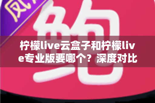 柠檬live云盒子和柠檬live专业版要哪个?深度对比分析帮你选出最适合的直播利器 柠檬live云盒子和柠檬live专业版要哪个?深度对比分析帮你选出最适合的直播利器