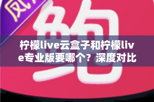 柠檬live云盒子和柠檬live专业版要哪个?深度对比分析帮你选出最适合的直播利器 柠檬live云盒子和柠檬live专业版要哪个?深度对比分析帮你选出最适合的直播利器