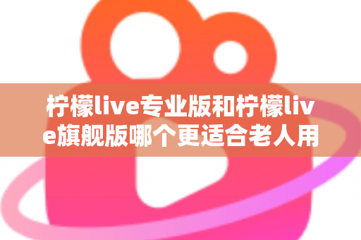 柠檬live专业版和柠檬live旗舰版哪个更适合老人用?长辈专属选购指南与深度对比解析 柠檬live专业版和柠檬live旗舰版哪个更适合老人用?长辈专属选购指南与深度对比解析