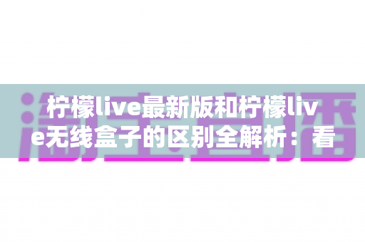 柠檬live最新版和柠檬live无线盒子的区别全解析:看直播到底该怎么选? 柠檬live最新版和柠檬live无线盒子的区别全解析:看直播到底该怎么选?