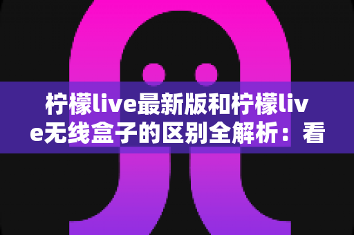 柠檬live最新版和柠檬live无线盒子的区别全解析:看直播到底该怎么选? 柠檬live最新版和柠檬live无线盒子的区别全解析:看直播到底该怎么选?