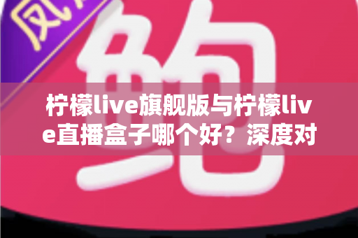 柠檬live旗舰版与柠檬live直播盒子哪个好?深度对比评测帮你选对不选贵 柠檬live旗舰版与柠檬live直播盒子哪个好?深度对比评测帮你选对不选贵