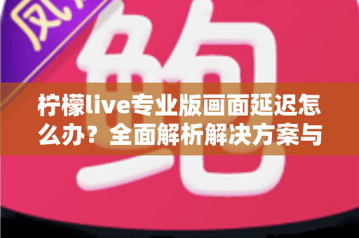 柠檬live专业版画面延迟怎么办？全面解析解决方案与优化技巧指南