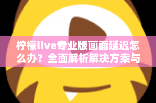 柠檬live专业版画面延迟怎么办？全面解析解决方案与优化技巧指南