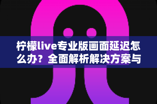柠檬live专业版画面延迟怎么办？全面解析解决方案与优化技巧指南