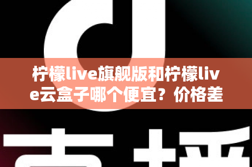 柠檬live旗舰版和柠檬live云盒子哪个便宜？价格差异全解析与高性价比选购指南