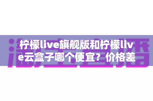 柠檬live旗舰版和柠檬live云盒子哪个便宜？价格差异全解析与高性价比选购指南