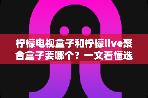 柠檬电视盒子和柠檬live聚合盒子要哪个?一文看懂选购要点与深度对比全解析 柠檬电视盒子和柠檬live聚合盒子要哪个?一文看懂选购要点与深度对比全解析