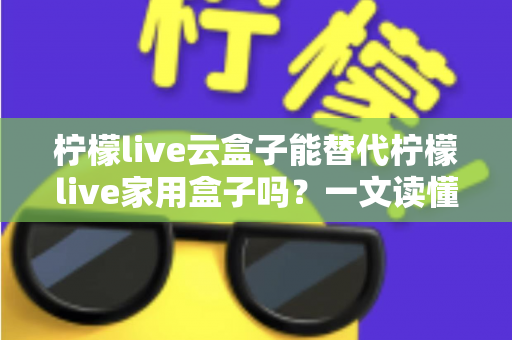 柠檬live云盒子能替代柠檬live家用盒子吗？一文读懂两者差异与选购指南
