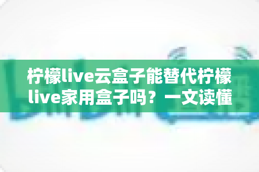 柠檬live云盒子能替代柠檬live家用盒子吗？一文读懂两者差异与选购指南