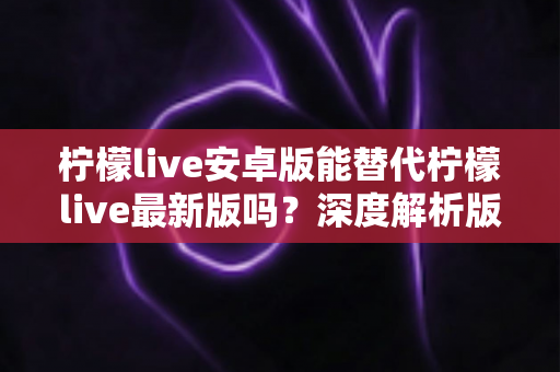 柠檬live安卓版能替代柠檬live最新版吗？深度解析版本差异与选择指南