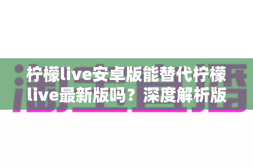 柠檬live安卓版能替代柠檬live最新版吗？深度解析版本差异与选择指南