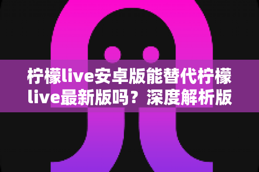 柠檬live安卓版能替代柠檬live最新版吗？深度解析版本差异与选择指南