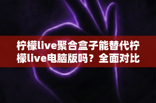 柠檬live聚合盒子能替代柠檬live电脑版吗？全面对比分析与选择指南助你找到最合适的观看方案
