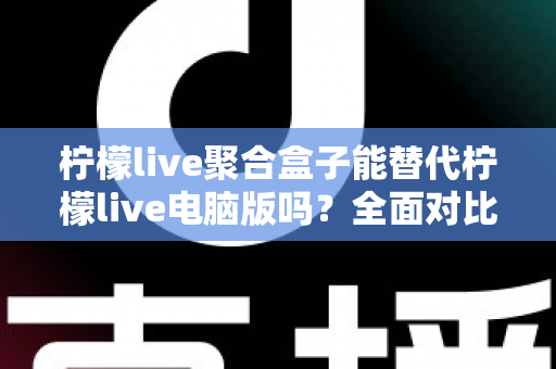 柠檬live聚合盒子能替代柠檬live电脑版吗？全面对比分析与选择指南助你找到最合适的观看方案