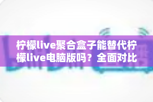 柠檬live聚合盒子能替代柠檬live电脑版吗？全面对比分析与选择指南助你找到最合适的观看方案