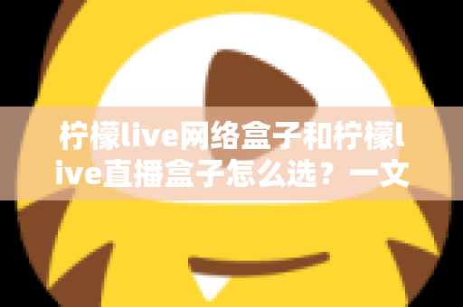 柠檬live网络盒子和柠檬live直播盒子怎么选？一文读懂两者差异，找到最适合你的观影神器