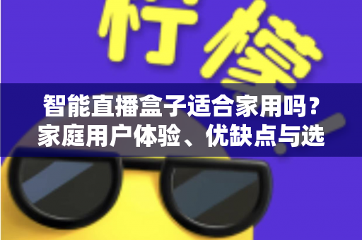 智能直播盒子适合家用吗？家庭用户体验、优缺点与选购指南全面解析