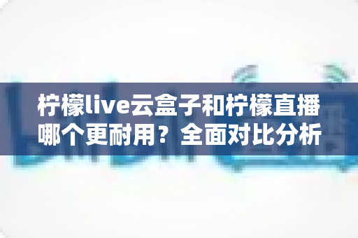柠檬live云盒子和柠檬直播哪个更耐用？全面对比分析与选购指南