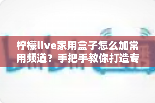 柠檬live家用盒子怎么加常用频道?手把手教你打造专属频道列表 柠檬live家用盒子怎么加常用频道?手把手教你打造专属频道列表