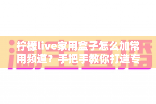 柠檬live家用盒子怎么加常用频道?手把手教你打造专属频道列表 柠檬live家用盒子怎么加常用频道?手把手教你打造专属频道列表