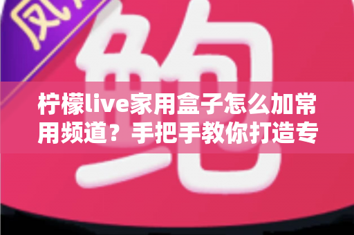 柠檬live家用盒子怎么加常用频道?手把手教你打造专属频道列表 柠檬live家用盒子怎么加常用频道?手把手教你打造专属频道列表