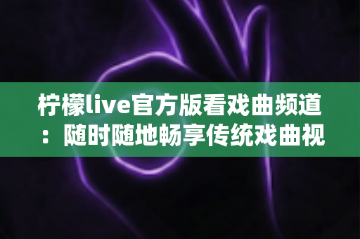 柠檬live官方版看戏曲频道:随时随地畅享传统戏曲视听盛宴的完整指南 柠檬live官方版看戏曲频道:随时随地畅享传统戏曲视听盛宴的完整指南