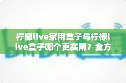 柠檬live家用盒子与柠檬live盒子哪个更实用?全方位选购对比指南助你轻松决策 柠檬live家用盒子与柠檬live盒子哪个更实用?全方位选购对比指南助你轻松决策