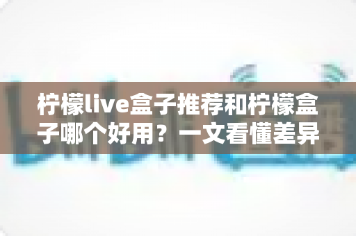 柠檬live盒子推荐和柠檬盒子哪个好用?一文看懂差异,选对电视观影利器 柠檬live盒子推荐和柠檬盒子哪个好用?一文看懂差异,选对电视观影利器