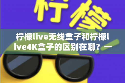 柠檬live无线盒子和柠檬live4K盒子的区别在哪?一文读懂选购要点与核心差异 柠檬live无线盒子和柠檬live4K盒子的区别在哪?一文读懂选购要点与核心差异