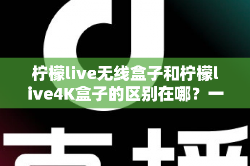 柠檬live无线盒子和柠檬live4K盒子的区别在哪?一文读懂选购要点与核心差异 柠檬live无线盒子和柠檬live4K盒子的区别在哪?一文读懂选购要点与核心差异