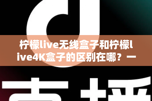 柠檬live无线盒子和柠檬live4K盒子的区别在哪?一文读懂选购要点与核心差异 柠檬live无线盒子和柠檬live4K盒子的区别在哪?一文读懂选购要点与核心差异