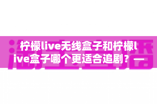 柠檬live无线盒子和柠檬live盒子哪个更适合追剧?——追剧党必看的深度对比评测与选购指南 柠檬live无线盒子和柠檬live盒子哪个更适合追剧?——追剧党必看的深度对比评测与选购指南