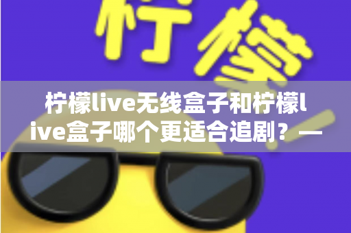 柠檬live无线盒子和柠檬live盒子哪个更适合追剧?——追剧党必看的深度对比评测与选购指南 柠檬live无线盒子和柠檬live盒子哪个更适合追剧?——追剧党必看的深度对比评测与选购指南