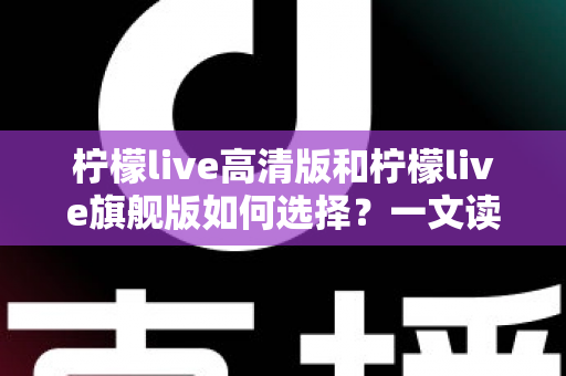 柠檬live高清版和柠檬live旗舰版如何选择?一文读懂两大版本差异与选购攻略 柠檬live高清版和柠檬live旗舰版如何选择?一文读懂两大版本差异与选购攻略