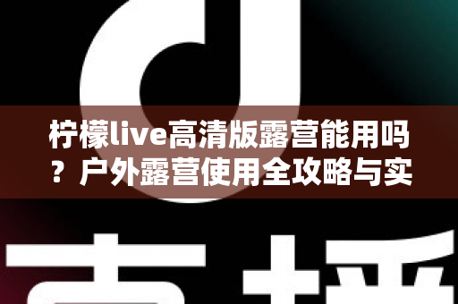 柠檬live高清版露营能用吗？户外露营使用全攻略与实用指南