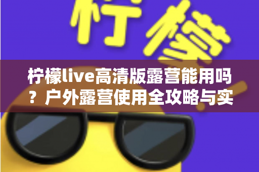 柠檬live高清版露营能用吗？户外露营使用全攻略与实用指南